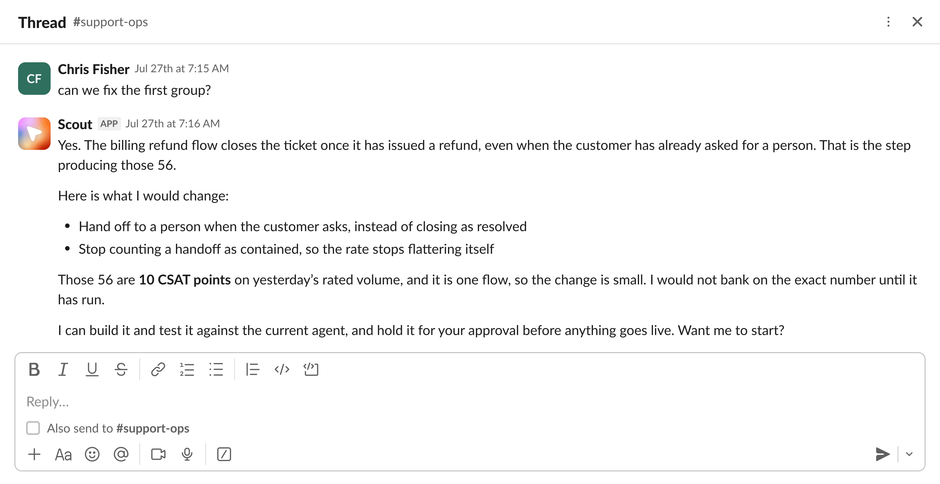 Asked whether the first group can be fixed, Scout names the billing refund flow as the step producing those 56, because it closes the ticket once a refund is issued even when the customer has already asked for a person. It proposes handing off to a person when the customer asks instead of closing as resolved, and no longer counting a handoff as contained. It puts the group at about 10 CSAT points on yesterday's rated volume, says it would not bank on the exact number until the change has run, and offers to build it and test it against the current agent, held for approval before anything goes live.